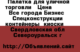 Палатка для уличной торговли › Цена ­ 6 000 - Все города Бизнес » Спецконструкции, контейнеры, киоски   . Свердловская обл.,Североуральск г.